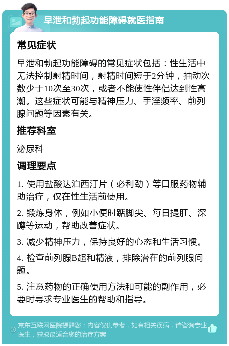 早泄和勃起功能障碍就医指南 常见症状 早泄和勃起功能障碍的常见症状包括：性生活中无法控制射精时间，射精时间短于2分钟，抽动次数少于10次至30次，或者不能使性伴侣达到性高潮。这些症状可能与精神压力、手淫频率、前列腺问题等因素有关。 推荐科室 泌尿科 调理要点 1. 使用盐酸达泊西汀片（必利劲）等口服药物辅助治疗，仅在性生活前使用。 2. 锻炼身体，例如小便时踮脚尖、每日提肛、深蹲等运动，帮助改善症状。 3. 减少精神压力，保持良好的心态和生活习惯。 4. 检查前列腺B超和精液，排除潜在的前列腺问题。 5. 注意药物的正确使用方法和可能的副作用，必要时寻求专业医生的帮助和指导。