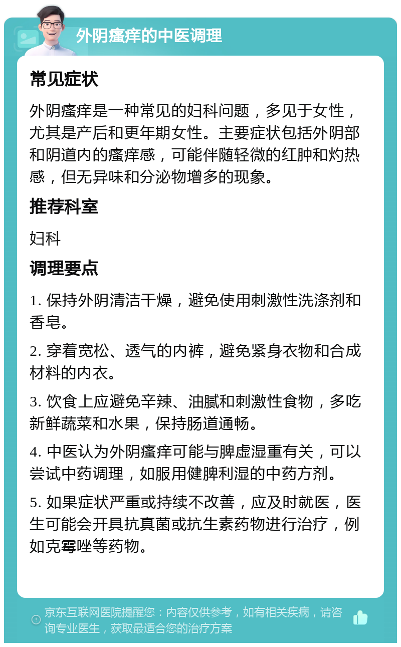 外阴瘙痒的中医调理 常见症状 外阴瘙痒是一种常见的妇科问题，多见于女性，尤其是产后和更年期女性。主要症状包括外阴部和阴道内的瘙痒感，可能伴随轻微的红肿和灼热感，但无异味和分泌物增多的现象。 推荐科室 妇科 调理要点 1. 保持外阴清洁干燥，避免使用刺激性洗涤剂和香皂。 2. 穿着宽松、透气的内裤，避免紧身衣物和合成材料的内衣。 3. 饮食上应避免辛辣、油腻和刺激性食物，多吃新鲜蔬菜和水果，保持肠道通畅。 4. 中医认为外阴瘙痒可能与脾虚湿重有关，可以尝试中药调理，如服用健脾利湿的中药方剂。 5. 如果症状严重或持续不改善，应及时就医，医生可能会开具抗真菌或抗生素药物进行治疗，例如克霉唑等药物。