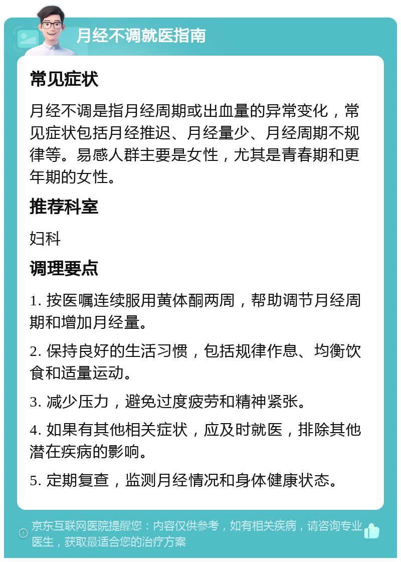 月经不调就医指南 常见症状 月经不调是指月经周期或出血量的异常变化，常见症状包括月经推迟、月经量少、月经周期不规律等。易感人群主要是女性，尤其是青春期和更年期的女性。 推荐科室 妇科 调理要点 1. 按医嘱连续服用黄体酮两周，帮助调节月经周期和增加月经量。 2. 保持良好的生活习惯，包括规律作息、均衡饮食和适量运动。 3. 减少压力，避免过度疲劳和精神紧张。 4. 如果有其他相关症状，应及时就医，排除其他潜在疾病的影响。 5. 定期复查，监测月经情况和身体健康状态。