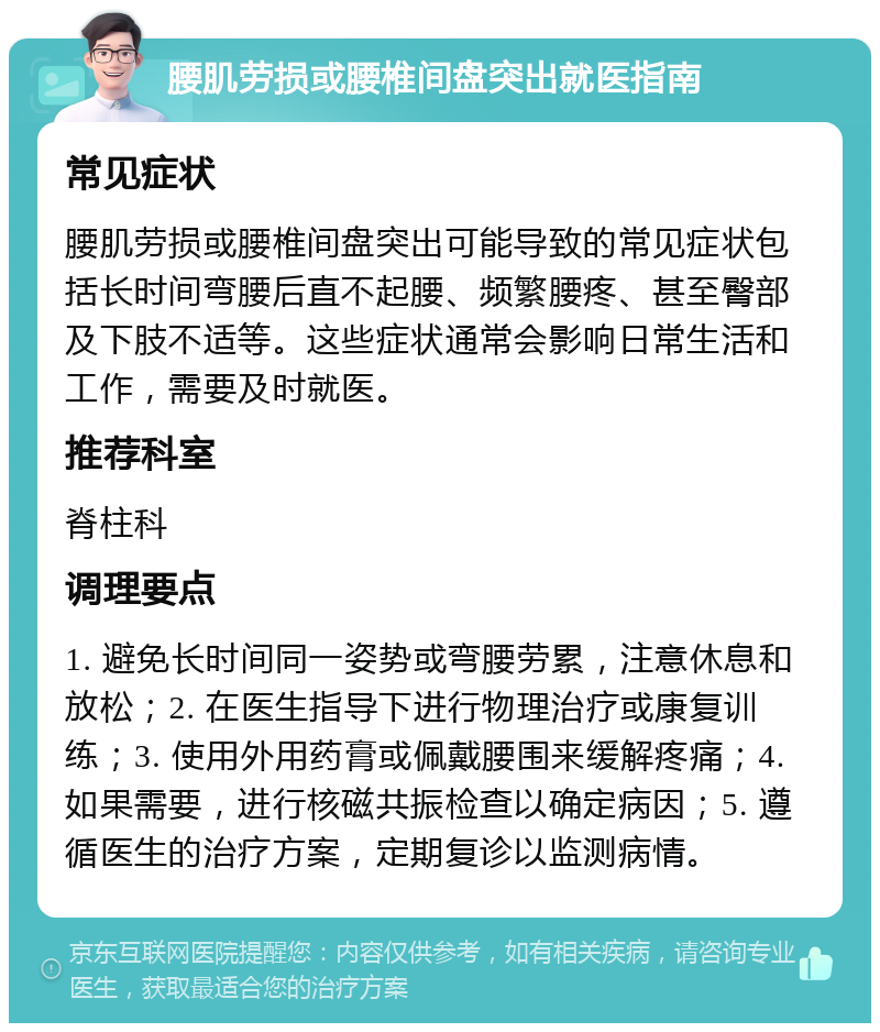 腰肌劳损或腰椎间盘突出就医指南 常见症状 腰肌劳损或腰椎间盘突出可能导致的常见症状包括长时间弯腰后直不起腰、频繁腰疼、甚至臀部及下肢不适等。这些症状通常会影响日常生活和工作，需要及时就医。 推荐科室 脊柱科 调理要点 1. 避免长时间同一姿势或弯腰劳累，注意休息和放松；2. 在医生指导下进行物理治疗或康复训练；3. 使用外用药膏或佩戴腰围来缓解疼痛；4. 如果需要，进行核磁共振检查以确定病因；5. 遵循医生的治疗方案，定期复诊以监测病情。