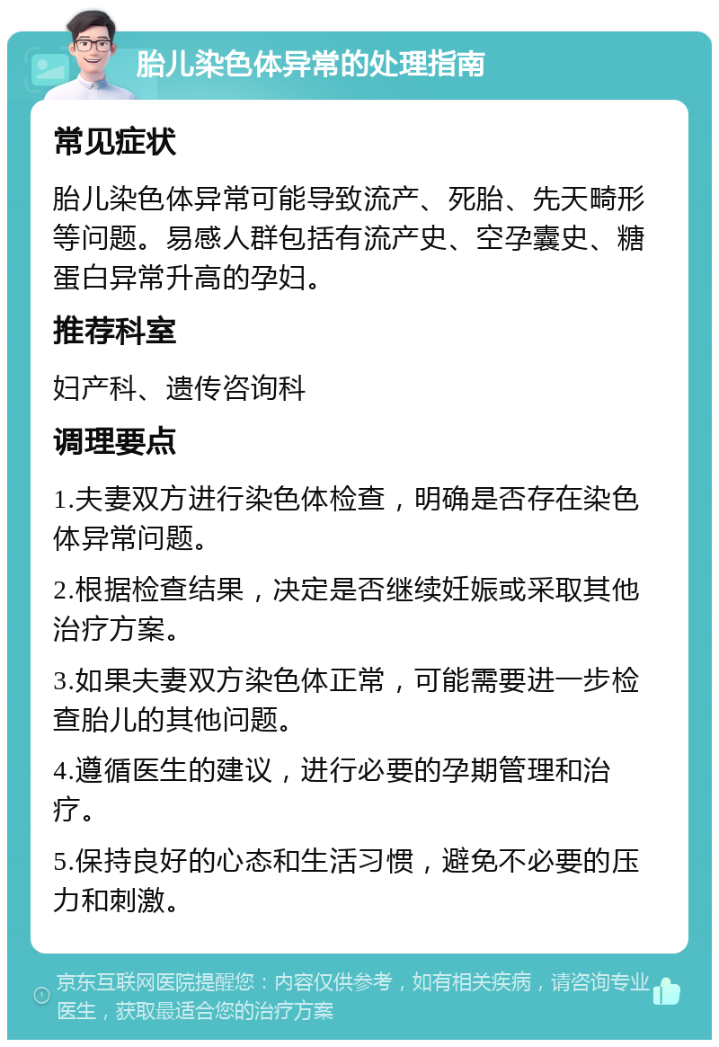 胎儿染色体异常的处理指南 常见症状 胎儿染色体异常可能导致流产、死胎、先天畸形等问题。易感人群包括有流产史、空孕囊史、糖蛋白异常升高的孕妇。 推荐科室 妇产科、遗传咨询科 调理要点 1.夫妻双方进行染色体检查，明确是否存在染色体异常问题。 2.根据检查结果，决定是否继续妊娠或采取其他治疗方案。 3.如果夫妻双方染色体正常，可能需要进一步检查胎儿的其他问题。 4.遵循医生的建议，进行必要的孕期管理和治疗。 5.保持良好的心态和生活习惯，避免不必要的压力和刺激。