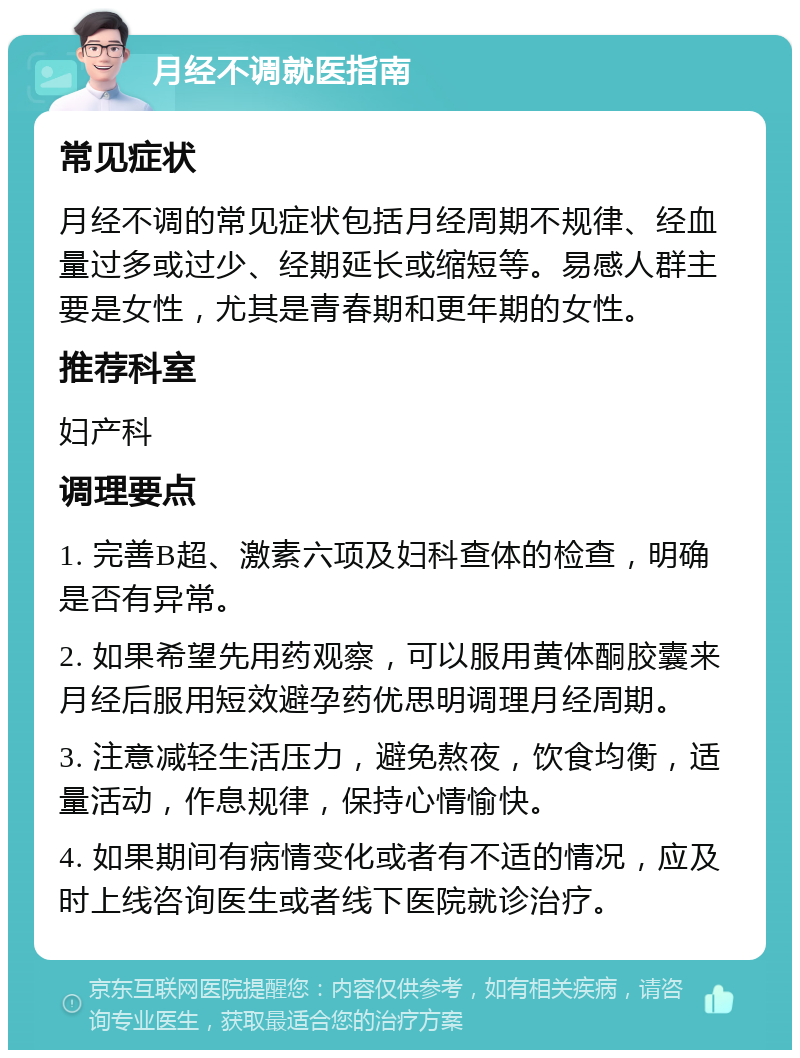 月经不调就医指南 常见症状 月经不调的常见症状包括月经周期不规律、经血量过多或过少、经期延长或缩短等。易感人群主要是女性，尤其是青春期和更年期的女性。 推荐科室 妇产科 调理要点 1. 完善B超、激素六项及妇科查体的检查，明确是否有异常。 2. 如果希望先用药观察，可以服用黄体酮胶囊来月经后服用短效避孕药优思明调理月经周期。 3. 注意减轻生活压力，避免熬夜，饮食均衡，适量活动，作息规律，保持心情愉快。 4. 如果期间有病情变化或者有不适的情况，应及时上线咨询医生或者线下医院就诊治疗。