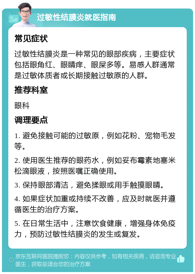 过敏性结膜炎就医指南 常见症状 过敏性结膜炎是一种常见的眼部疾病，主要症状包括眼角红、眼睛痒、眼屎多等。易感人群通常是过敏体质者或长期接触过敏原的人群。 推荐科室 眼科 调理要点 1. 避免接触可能的过敏原，例如花粉、宠物毛发等。 2. 使用医生推荐的眼药水，例如妥布霉素地塞米松滴眼液，按照医嘱正确使用。 3. 保持眼部清洁，避免揉眼或用手触摸眼睛。 4. 如果症状加重或持续不改善，应及时就医并遵循医生的治疗方案。 5. 在日常生活中，注意饮食健康，增强身体免疫力，预防过敏性结膜炎的发生或复发。