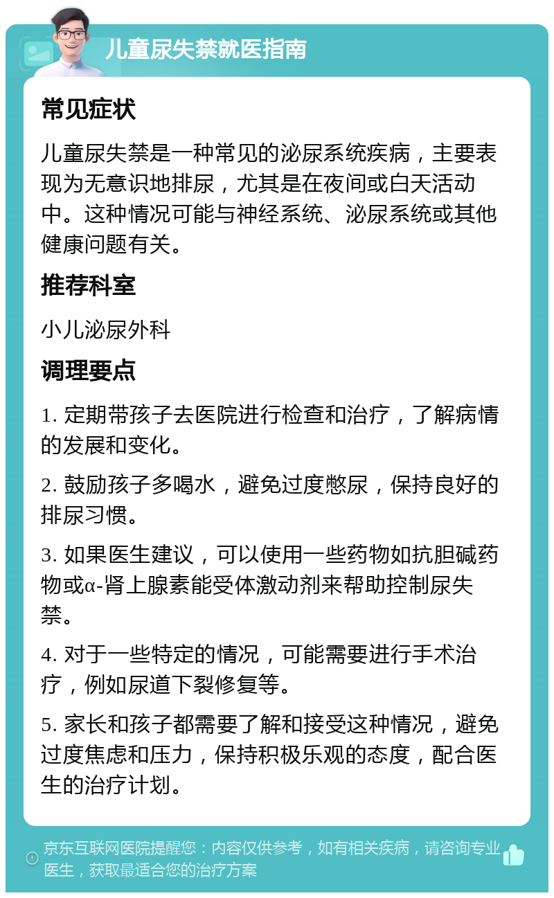 儿童尿失禁就医指南 常见症状 儿童尿失禁是一种常见的泌尿系统疾病，主要表现为无意识地排尿，尤其是在夜间或白天活动中。这种情况可能与神经系统、泌尿系统或其他健康问题有关。 推荐科室 小儿泌尿外科 调理要点 1. 定期带孩子去医院进行检查和治疗，了解病情的发展和变化。 2. 鼓励孩子多喝水，避免过度憋尿，保持良好的排尿习惯。 3. 如果医生建议，可以使用一些药物如抗胆碱药物或α-肾上腺素能受体激动剂来帮助控制尿失禁。 4. 对于一些特定的情况，可能需要进行手术治疗，例如尿道下裂修复等。 5. 家长和孩子都需要了解和接受这种情况，避免过度焦虑和压力，保持积极乐观的态度，配合医生的治疗计划。