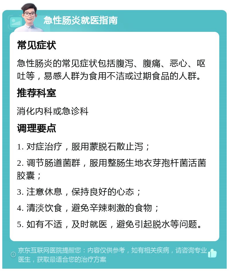 急性肠炎就医指南 常见症状 急性肠炎的常见症状包括腹泻、腹痛、恶心、呕吐等，易感人群为食用不洁或过期食品的人群。 推荐科室 消化内科或急诊科 调理要点 1. 对症治疗，服用蒙脱石散止泻； 2. 调节肠道菌群，服用整肠生地衣芽孢杆菌活菌胶囊； 3. 注意休息，保持良好的心态； 4. 清淡饮食，避免辛辣刺激的食物； 5. 如有不适，及时就医，避免引起脱水等问题。