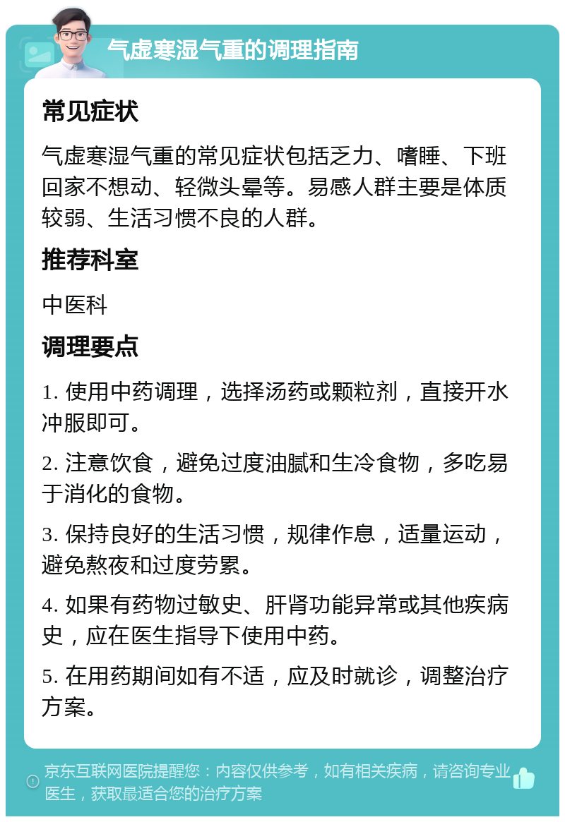 气虚寒湿气重的调理指南 常见症状 气虚寒湿气重的常见症状包括乏力、嗜睡、下班回家不想动、轻微头晕等。易感人群主要是体质较弱、生活习惯不良的人群。 推荐科室 中医科 调理要点 1. 使用中药调理，选择汤药或颗粒剂，直接开水冲服即可。 2. 注意饮食，避免过度油腻和生冷食物，多吃易于消化的食物。 3. 保持良好的生活习惯，规律作息，适量运动，避免熬夜和过度劳累。 4. 如果有药物过敏史、肝肾功能异常或其他疾病史，应在医生指导下使用中药。 5. 在用药期间如有不适，应及时就诊，调整治疗方案。