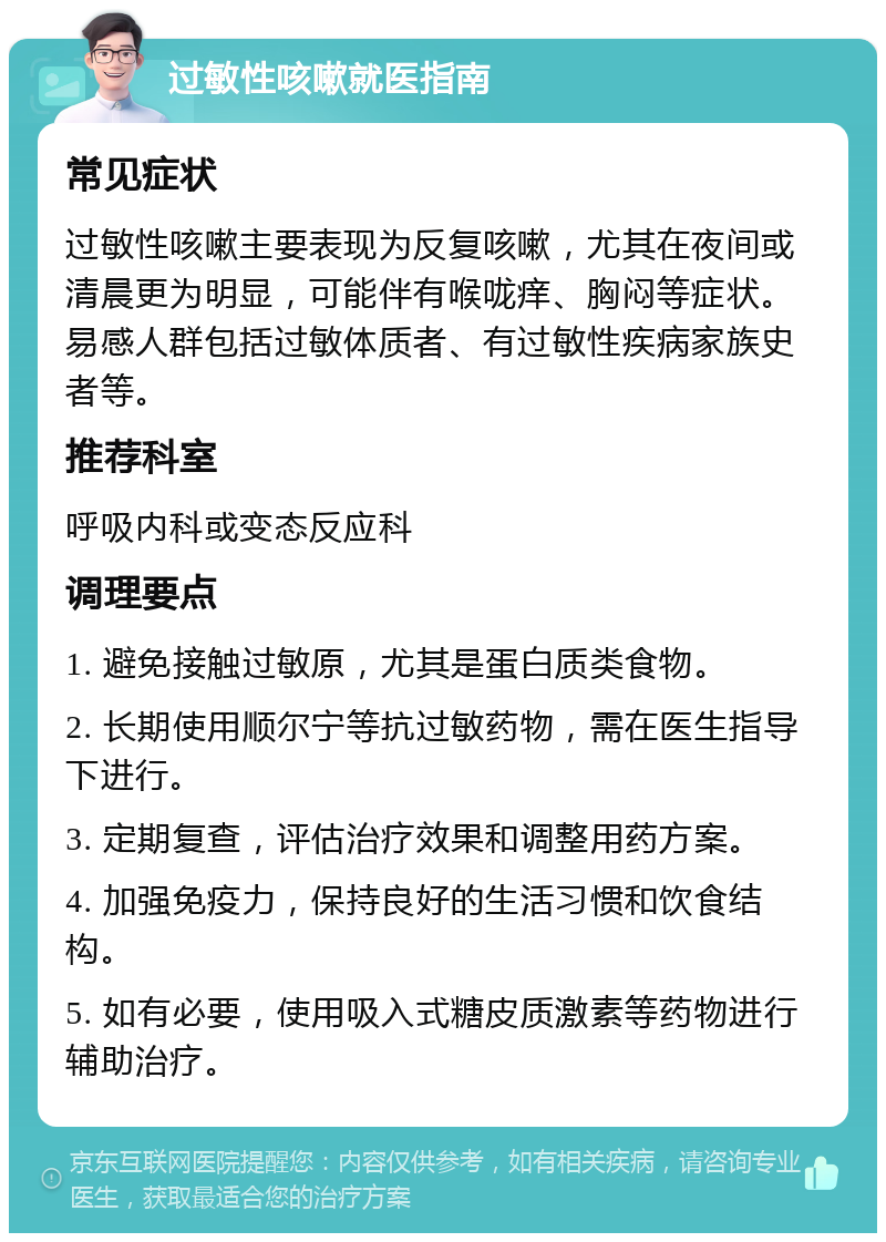 过敏性咳嗽就医指南 常见症状 过敏性咳嗽主要表现为反复咳嗽，尤其在夜间或清晨更为明显，可能伴有喉咙痒、胸闷等症状。易感人群包括过敏体质者、有过敏性疾病家族史者等。 推荐科室 呼吸内科或变态反应科 调理要点 1. 避免接触过敏原，尤其是蛋白质类食物。 2. 长期使用顺尔宁等抗过敏药物，需在医生指导下进行。 3. 定期复查，评估治疗效果和调整用药方案。 4. 加强免疫力，保持良好的生活习惯和饮食结构。 5. 如有必要，使用吸入式糖皮质激素等药物进行辅助治疗。