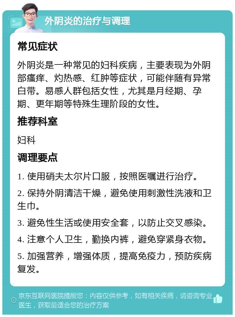 外阴炎的治疗与调理 常见症状 外阴炎是一种常见的妇科疾病，主要表现为外阴部瘙痒、灼热感、红肿等症状，可能伴随有异常白带。易感人群包括女性，尤其是月经期、孕期、更年期等特殊生理阶段的女性。 推荐科室 妇科 调理要点 1. 使用硝夫太尔片口服，按照医嘱进行治疗。 2. 保持外阴清洁干燥，避免使用刺激性洗液和卫生巾。 3. 避免性生活或使用安全套，以防止交叉感染。 4. 注意个人卫生，勤换内裤，避免穿紧身衣物。 5. 加强营养，增强体质，提高免疫力，预防疾病复发。