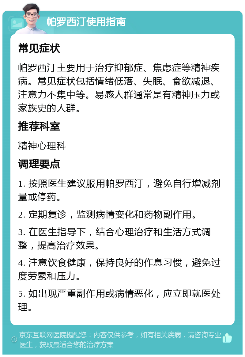 帕罗西汀使用指南 常见症状 帕罗西汀主要用于治疗抑郁症、焦虑症等精神疾病。常见症状包括情绪低落、失眠、食欲减退、注意力不集中等。易感人群通常是有精神压力或家族史的人群。 推荐科室 精神心理科 调理要点 1. 按照医生建议服用帕罗西汀，避免自行增减剂量或停药。 2. 定期复诊，监测病情变化和药物副作用。 3. 在医生指导下，结合心理治疗和生活方式调整，提高治疗效果。 4. 注意饮食健康，保持良好的作息习惯，避免过度劳累和压力。 5. 如出现严重副作用或病情恶化，应立即就医处理。