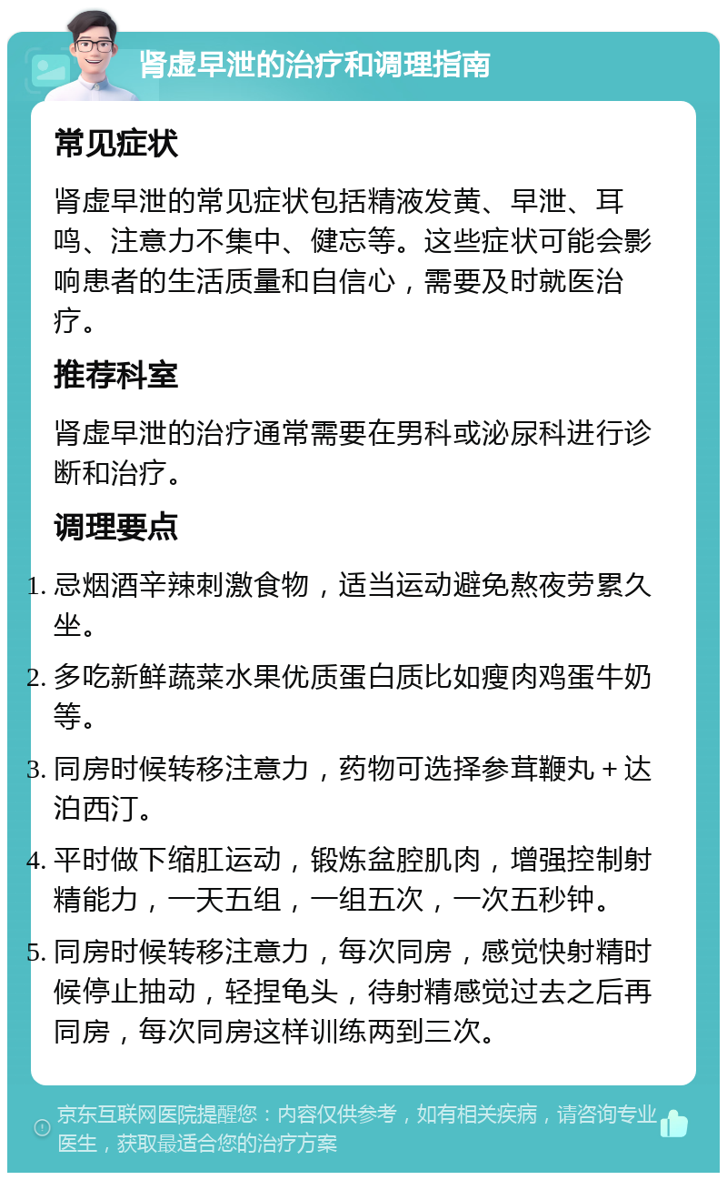 肾虚早泄的治疗和调理指南 常见症状 肾虚早泄的常见症状包括精液发黄、早泄、耳鸣、注意力不集中、健忘等。这些症状可能会影响患者的生活质量和自信心，需要及时就医治疗。 推荐科室 肾虚早泄的治疗通常需要在男科或泌尿科进行诊断和治疗。 调理要点 忌烟酒辛辣刺激食物，适当运动避免熬夜劳累久坐。 多吃新鲜蔬菜水果优质蛋白质比如瘦肉鸡蛋牛奶等。 同房时候转移注意力，药物可选择参茸鞭丸＋达泊西汀。 平时做下缩肛运动，锻炼盆腔肌肉，增强控制射精能力，一天五组，一组五次，一次五秒钟。 同房时候转移注意力，每次同房，感觉快射精时候停止抽动，轻捏龟头，待射精感觉过去之后再同房，每次同房这样训练两到三次。