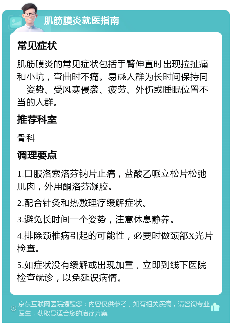 肌筋膜炎就医指南 常见症状 肌筋膜炎的常见症状包括手臂伸直时出现拉扯痛和小坑，弯曲时不痛。易感人群为长时间保持同一姿势、受风寒侵袭、疲劳、外伤或睡眠位置不当的人群。 推荐科室 骨科 调理要点 1.口服洛索洛芬钠片止痛，盐酸乙哌立松片松弛肌肉，外用酮洛芬凝胶。 2.配合针灸和热敷理疗缓解症状。 3.避免长时间一个姿势，注意休息静养。 4.排除颈椎病引起的可能性，必要时做颈部X光片检查。 5.如症状没有缓解或出现加重，立即到线下医院检查就诊，以免延误病情。