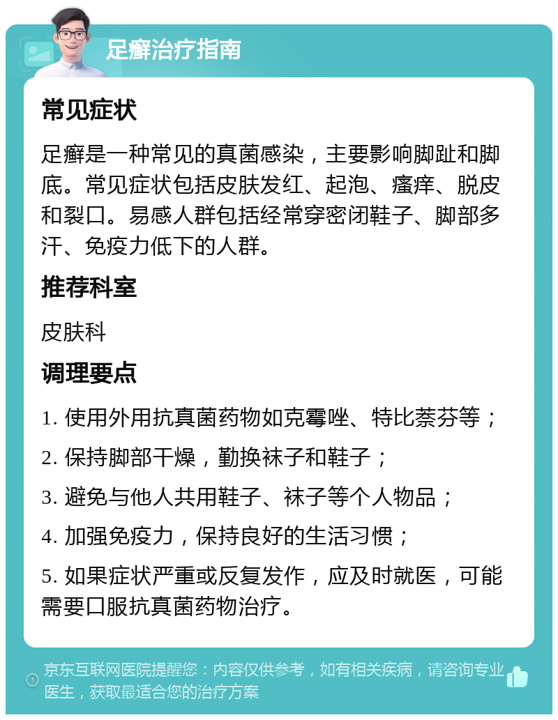 足癣治疗指南 常见症状 足癣是一种常见的真菌感染，主要影响脚趾和脚底。常见症状包括皮肤发红、起泡、瘙痒、脱皮和裂口。易感人群包括经常穿密闭鞋子、脚部多汗、免疫力低下的人群。 推荐科室 皮肤科 调理要点 1. 使用外用抗真菌药物如克霉唑、特比萘芬等； 2. 保持脚部干燥，勤换袜子和鞋子； 3. 避免与他人共用鞋子、袜子等个人物品； 4. 加强免疫力，保持良好的生活习惯； 5. 如果症状严重或反复发作，应及时就医，可能需要口服抗真菌药物治疗。