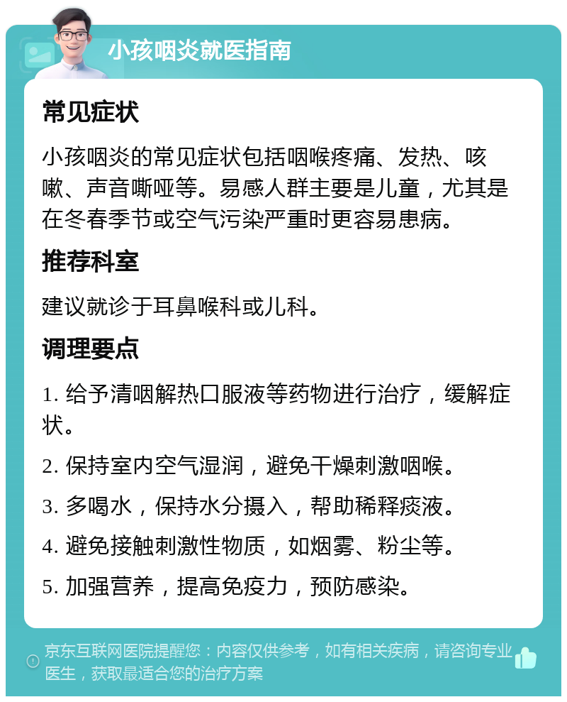 小孩咽炎就医指南 常见症状 小孩咽炎的常见症状包括咽喉疼痛、发热、咳嗽、声音嘶哑等。易感人群主要是儿童，尤其是在冬春季节或空气污染严重时更容易患病。 推荐科室 建议就诊于耳鼻喉科或儿科。 调理要点 1. 给予清咽解热口服液等药物进行治疗，缓解症状。 2. 保持室内空气湿润，避免干燥刺激咽喉。 3. 多喝水，保持水分摄入，帮助稀释痰液。 4. 避免接触刺激性物质，如烟雾、粉尘等。 5. 加强营养，提高免疫力，预防感染。