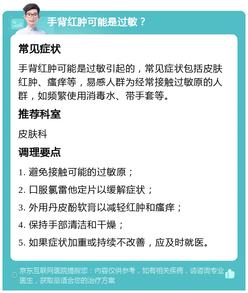 手背红肿可能是过敏？ 常见症状 手背红肿可能是过敏引起的，常见症状包括皮肤红肿、瘙痒等，易感人群为经常接触过敏原的人群，如频繁使用消毒水、带手套等。 推荐科室 皮肤科 调理要点 1. 避免接触可能的过敏原； 2. 口服氯雷他定片以缓解症状； 3. 外用丹皮酚软膏以减轻红肿和瘙痒； 4. 保持手部清洁和干燥； 5. 如果症状加重或持续不改善，应及时就医。