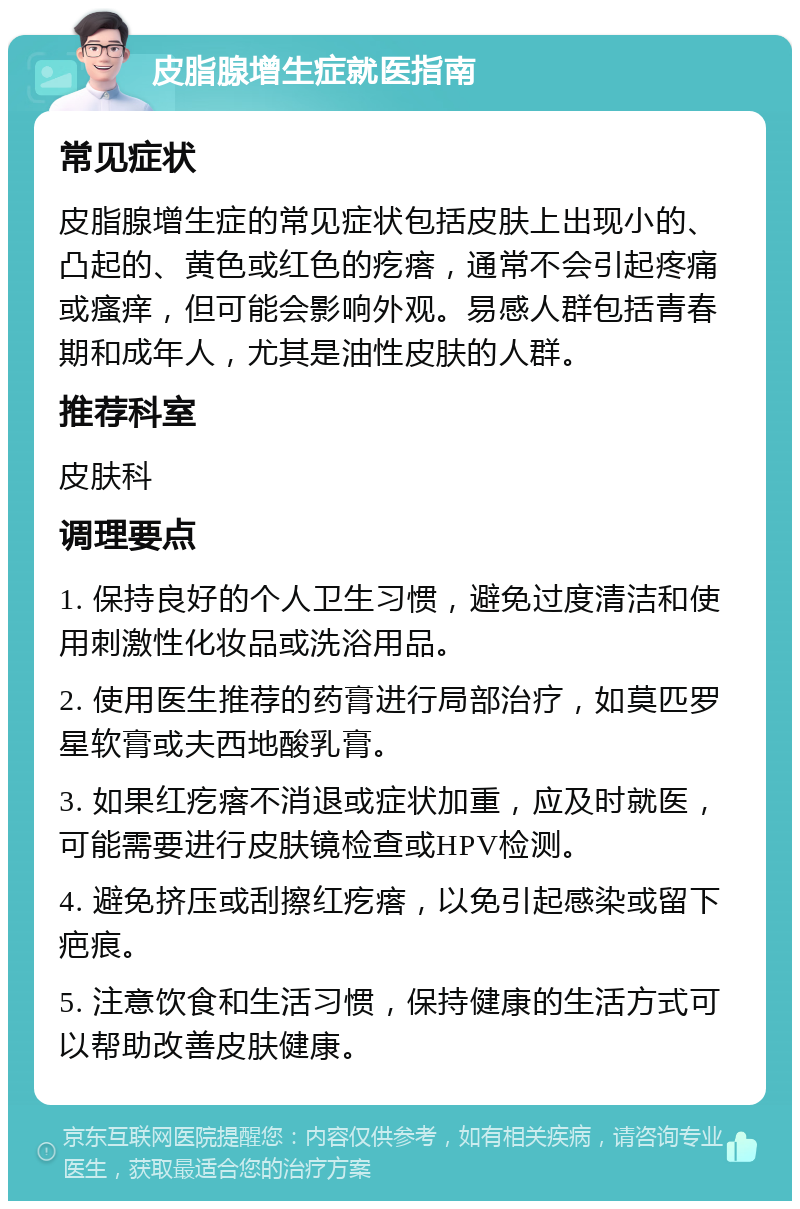 皮脂腺增生症就医指南 常见症状 皮脂腺增生症的常见症状包括皮肤上出现小的、凸起的、黄色或红色的疙瘩，通常不会引起疼痛或瘙痒，但可能会影响外观。易感人群包括青春期和成年人，尤其是油性皮肤的人群。 推荐科室 皮肤科 调理要点 1. 保持良好的个人卫生习惯，避免过度清洁和使用刺激性化妆品或洗浴用品。 2. 使用医生推荐的药膏进行局部治疗，如莫匹罗星软膏或夫西地酸乳膏。 3. 如果红疙瘩不消退或症状加重，应及时就医，可能需要进行皮肤镜检查或HPV检测。 4. 避免挤压或刮擦红疙瘩，以免引起感染或留下疤痕。 5. 注意饮食和生活习惯，保持健康的生活方式可以帮助改善皮肤健康。