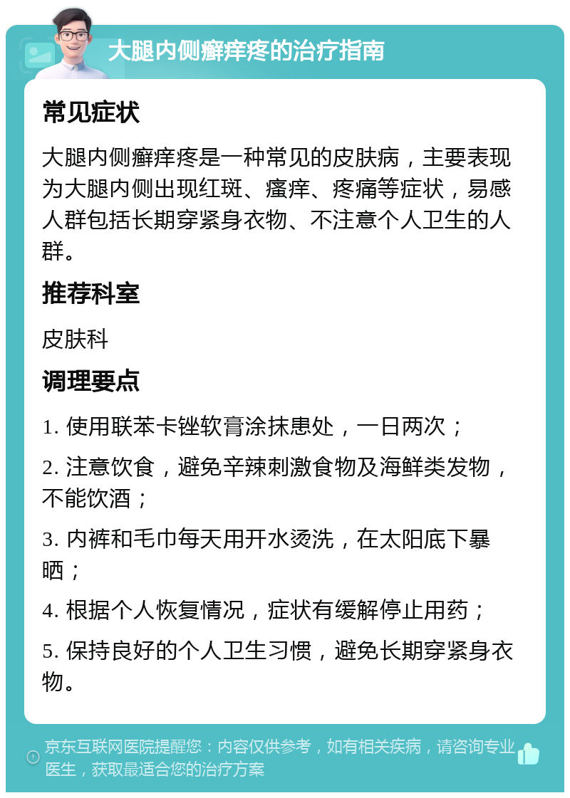 大腿内侧癣痒疼的治疗指南 常见症状 大腿内侧癣痒疼是一种常见的皮肤病，主要表现为大腿内侧出现红斑、瘙痒、疼痛等症状，易感人群包括长期穿紧身衣物、不注意个人卫生的人群。 推荐科室 皮肤科 调理要点 1. 使用联苯卡锉软膏涂抹患处，一日两次； 2. 注意饮食，避免辛辣刺激食物及海鲜类发物，不能饮酒； 3. 内裤和毛巾每天用开水烫洗，在太阳底下暴晒； 4. 根据个人恢复情况，症状有缓解停止用药； 5. 保持良好的个人卫生习惯，避免长期穿紧身衣物。