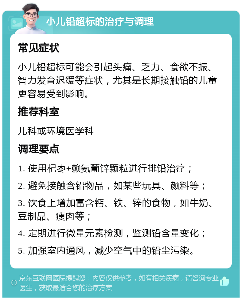 小儿铅超标的治疗与调理 常见症状 小儿铅超标可能会引起头痛、乏力、食欲不振、智力发育迟缓等症状，尤其是长期接触铅的儿童更容易受到影响。 推荐科室 儿科或环境医学科 调理要点 1. 使用杞枣+赖氨葡锌颗粒进行排铅治疗； 2. 避免接触含铅物品，如某些玩具、颜料等； 3. 饮食上增加富含钙、铁、锌的食物，如牛奶、豆制品、瘦肉等； 4. 定期进行微量元素检测，监测铅含量变化； 5. 加强室内通风，减少空气中的铅尘污染。