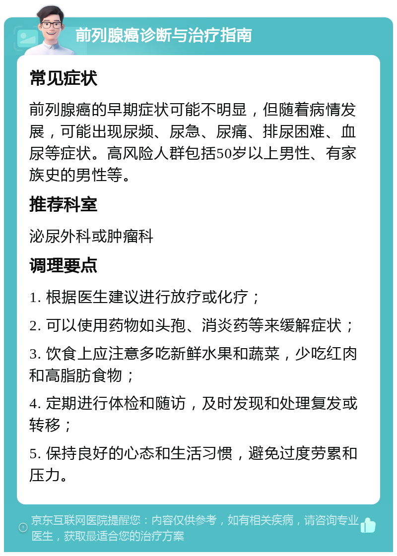 前列腺癌诊断与治疗指南 常见症状 前列腺癌的早期症状可能不明显，但随着病情发展，可能出现尿频、尿急、尿痛、排尿困难、血尿等症状。高风险人群包括50岁以上男性、有家族史的男性等。 推荐科室 泌尿外科或肿瘤科 调理要点 1. 根据医生建议进行放疗或化疗； 2. 可以使用药物如头孢、消炎药等来缓解症状； 3. 饮食上应注意多吃新鲜水果和蔬菜，少吃红肉和高脂肪食物； 4. 定期进行体检和随访，及时发现和处理复发或转移； 5. 保持良好的心态和生活习惯，避免过度劳累和压力。