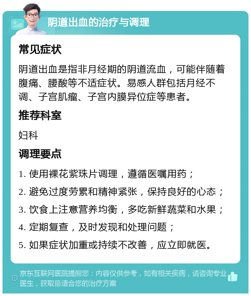 阴道出血的治疗与调理 常见症状 阴道出血是指非月经期的阴道流血，可能伴随着腹痛、腰酸等不适症状。易感人群包括月经不调、子宫肌瘤、子宫内膜异位症等患者。 推荐科室 妇科 调理要点 1. 使用裸花紫珠片调理，遵循医嘱用药； 2. 避免过度劳累和精神紧张，保持良好的心态； 3. 饮食上注意营养均衡，多吃新鲜蔬菜和水果； 4. 定期复查，及时发现和处理问题； 5. 如果症状加重或持续不改善，应立即就医。