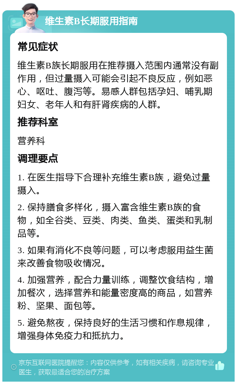 维生素B长期服用指南 常见症状 维生素B族长期服用在推荐摄入范围内通常没有副作用，但过量摄入可能会引起不良反应，例如恶心、呕吐、腹泻等。易感人群包括孕妇、哺乳期妇女、老年人和有肝肾疾病的人群。 推荐科室 营养科 调理要点 1. 在医生指导下合理补充维生素B族，避免过量摄入。 2. 保持膳食多样化，摄入富含维生素B族的食物，如全谷类、豆类、肉类、鱼类、蛋类和乳制品等。 3. 如果有消化不良等问题，可以考虑服用益生菌来改善食物吸收情况。 4. 加强营养，配合力量训练，调整饮食结构，增加餐次，选择营养和能量密度高的商品，如营养粉、坚果、面包等。 5. 避免熬夜，保持良好的生活习惯和作息规律，增强身体免疫力和抵抗力。