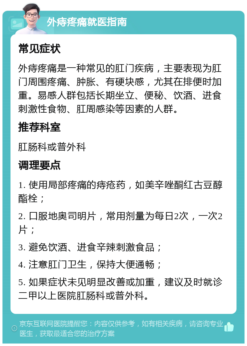 外痔疼痛就医指南 常见症状 外痔疼痛是一种常见的肛门疾病，主要表现为肛门周围疼痛、肿胀、有硬块感，尤其在排便时加重。易感人群包括长期坐立、便秘、饮酒、进食刺激性食物、肛周感染等因素的人群。 推荐科室 肛肠科或普外科 调理要点 1. 使用局部疼痛的痔疮药，如美辛唑酮红古豆醇酯栓； 2. 口服地奥司明片，常用剂量为每日2次，一次2片； 3. 避免饮酒、进食辛辣刺激食品； 4. 注意肛门卫生，保持大便通畅； 5. 如果症状未见明显改善或加重，建议及时就诊二甲以上医院肛肠科或普外科。