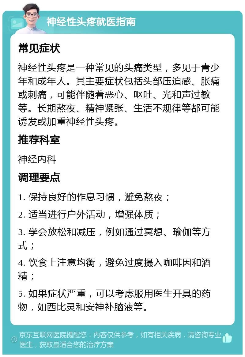 神经性头疼就医指南 常见症状 神经性头疼是一种常见的头痛类型，多见于青少年和成年人。其主要症状包括头部压迫感、胀痛或刺痛，可能伴随着恶心、呕吐、光和声过敏等。长期熬夜、精神紧张、生活不规律等都可能诱发或加重神经性头疼。 推荐科室 神经内科 调理要点 1. 保持良好的作息习惯，避免熬夜； 2. 适当进行户外活动，增强体质； 3. 学会放松和减压，例如通过冥想、瑜伽等方式； 4. 饮食上注意均衡，避免过度摄入咖啡因和酒精； 5. 如果症状严重，可以考虑服用医生开具的药物，如西比灵和安神补脑液等。