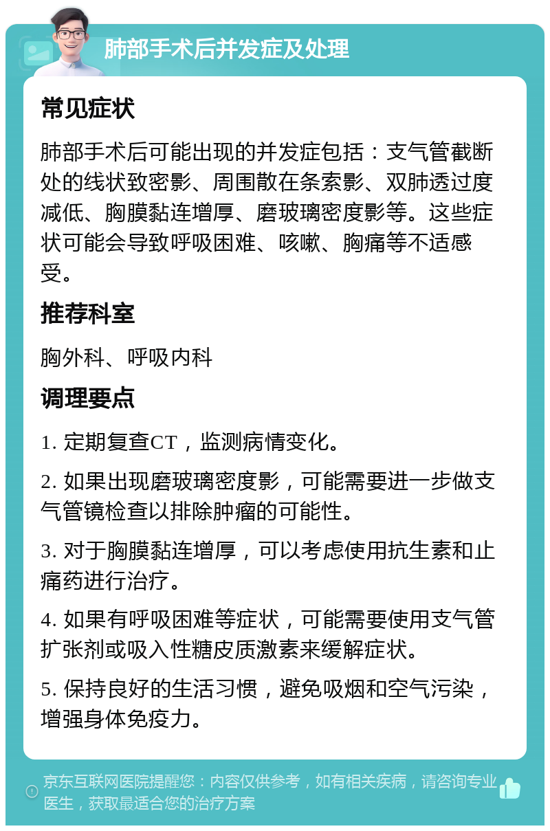 肺部手术后并发症及处理 常见症状 肺部手术后可能出现的并发症包括：支气管截断处的线状致密影、周围散在条索影、双肺透过度减低、胸膜黏连增厚、磨玻璃密度影等。这些症状可能会导致呼吸困难、咳嗽、胸痛等不适感受。 推荐科室 胸外科、呼吸内科 调理要点 1. 定期复查CT，监测病情变化。 2. 如果出现磨玻璃密度影，可能需要进一步做支气管镜检查以排除肿瘤的可能性。 3. 对于胸膜黏连增厚，可以考虑使用抗生素和止痛药进行治疗。 4. 如果有呼吸困难等症状，可能需要使用支气管扩张剂或吸入性糖皮质激素来缓解症状。 5. 保持良好的生活习惯，避免吸烟和空气污染，增强身体免疫力。