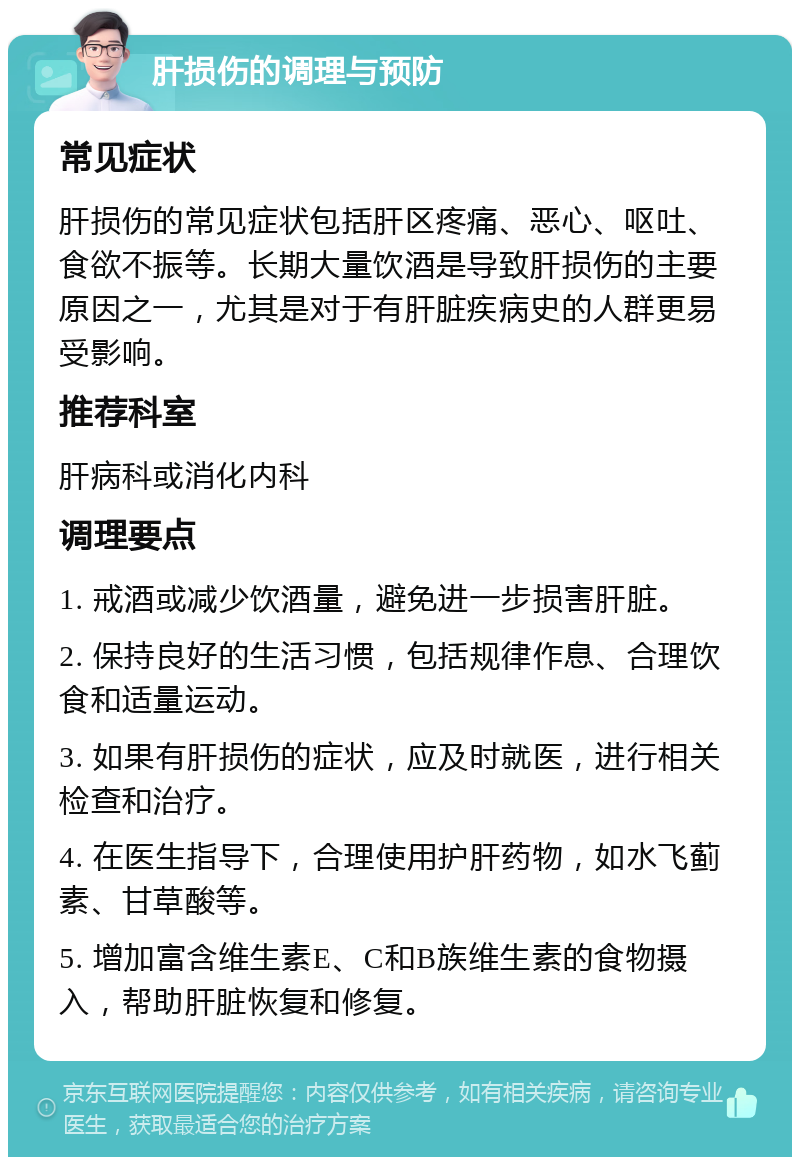 肝损伤的调理与预防 常见症状 肝损伤的常见症状包括肝区疼痛、恶心、呕吐、食欲不振等。长期大量饮酒是导致肝损伤的主要原因之一，尤其是对于有肝脏疾病史的人群更易受影响。 推荐科室 肝病科或消化内科 调理要点 1. 戒酒或减少饮酒量，避免进一步损害肝脏。 2. 保持良好的生活习惯，包括规律作息、合理饮食和适量运动。 3. 如果有肝损伤的症状，应及时就医，进行相关检查和治疗。 4. 在医生指导下，合理使用护肝药物，如水飞蓟素、甘草酸等。 5. 增加富含维生素E、C和B族维生素的食物摄入，帮助肝脏恢复和修复。