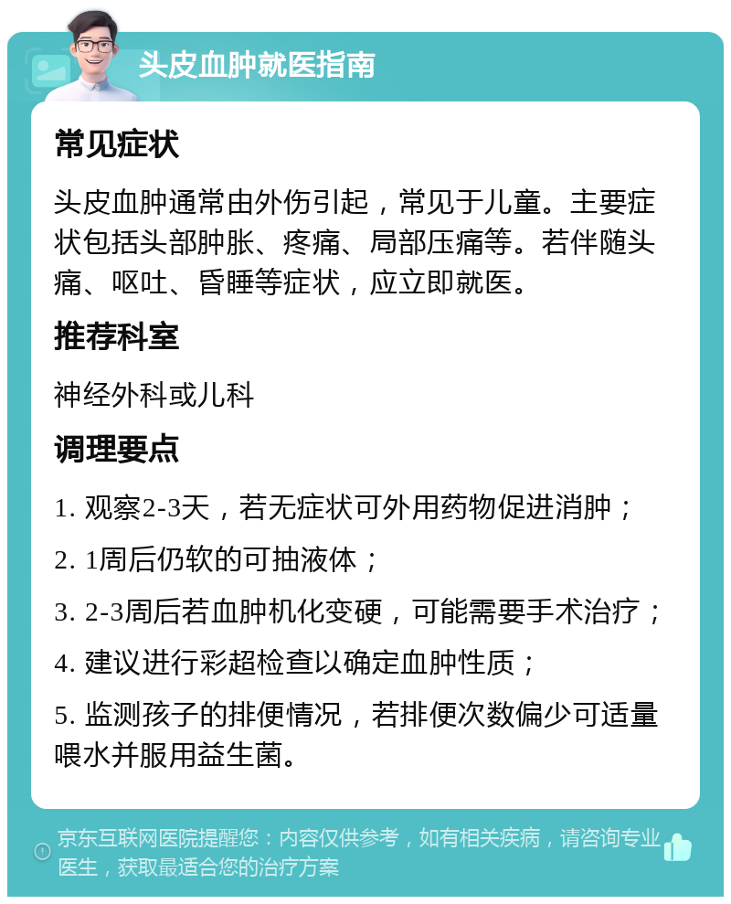 头皮血肿就医指南 常见症状 头皮血肿通常由外伤引起，常见于儿童。主要症状包括头部肿胀、疼痛、局部压痛等。若伴随头痛、呕吐、昏睡等症状，应立即就医。 推荐科室 神经外科或儿科 调理要点 1. 观察2-3天，若无症状可外用药物促进消肿； 2. 1周后仍软的可抽液体； 3. 2-3周后若血肿机化变硬，可能需要手术治疗； 4. 建议进行彩超检查以确定血肿性质； 5. 监测孩子的排便情况，若排便次数偏少可适量喂水并服用益生菌。