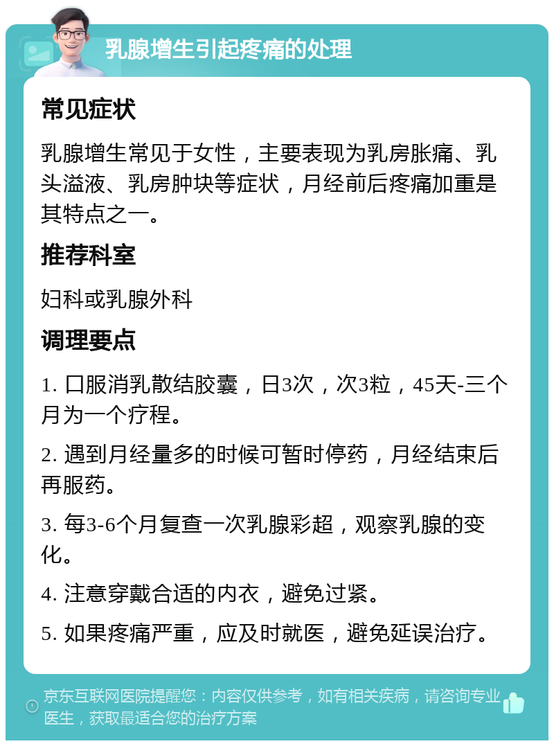 乳腺增生引起疼痛的处理 常见症状 乳腺增生常见于女性，主要表现为乳房胀痛、乳头溢液、乳房肿块等症状，月经前后疼痛加重是其特点之一。 推荐科室 妇科或乳腺外科 调理要点 1. 口服消乳散结胶囊，日3次，次3粒，45天-三个月为一个疗程。 2. 遇到月经量多的时候可暂时停药，月经结束后再服药。 3. 每3-6个月复查一次乳腺彩超，观察乳腺的变化。 4. 注意穿戴合适的内衣，避免过紧。 5. 如果疼痛严重，应及时就医，避免延误治疗。