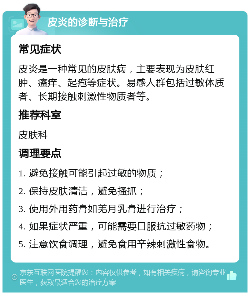 皮炎的诊断与治疗 常见症状 皮炎是一种常见的皮肤病，主要表现为皮肤红肿、瘙痒、起疱等症状。易感人群包括过敏体质者、长期接触刺激性物质者等。 推荐科室 皮肤科 调理要点 1. 避免接触可能引起过敏的物质； 2. 保持皮肤清洁，避免搔抓； 3. 使用外用药膏如羌月乳膏进行治疗； 4. 如果症状严重，可能需要口服抗过敏药物； 5. 注意饮食调理，避免食用辛辣刺激性食物。