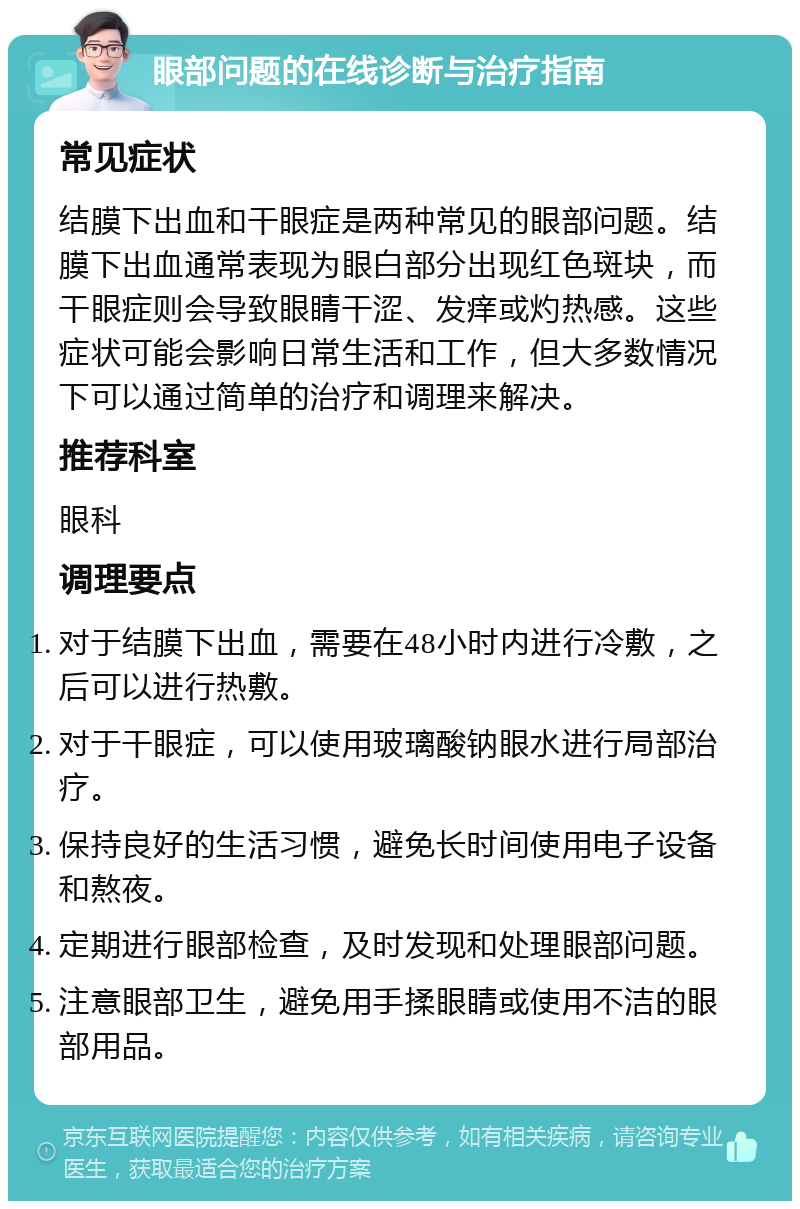 眼部问题的在线诊断与治疗指南 常见症状 结膜下出血和干眼症是两种常见的眼部问题。结膜下出血通常表现为眼白部分出现红色斑块，而干眼症则会导致眼睛干涩、发痒或灼热感。这些症状可能会影响日常生活和工作，但大多数情况下可以通过简单的治疗和调理来解决。 推荐科室 眼科 调理要点 对于结膜下出血，需要在48小时内进行冷敷，之后可以进行热敷。 对于干眼症，可以使用玻璃酸钠眼水进行局部治疗。 保持良好的生活习惯，避免长时间使用电子设备和熬夜。 定期进行眼部检查，及时发现和处理眼部问题。 注意眼部卫生，避免用手揉眼睛或使用不洁的眼部用品。