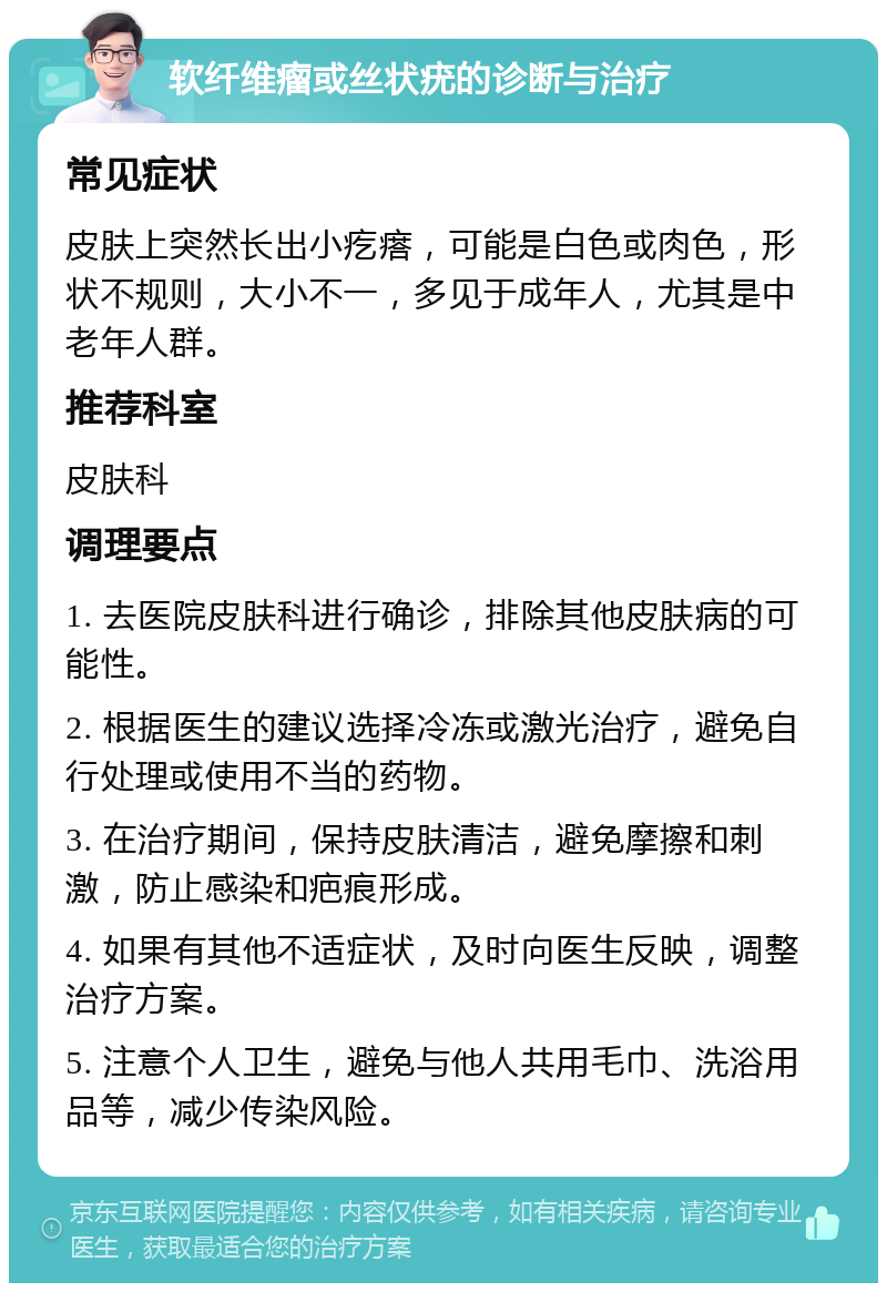 软纤维瘤或丝状疣的诊断与治疗 常见症状 皮肤上突然长出小疙瘩，可能是白色或肉色，形状不规则，大小不一，多见于成年人，尤其是中老年人群。 推荐科室 皮肤科 调理要点 1. 去医院皮肤科进行确诊，排除其他皮肤病的可能性。 2. 根据医生的建议选择冷冻或激光治疗，避免自行处理或使用不当的药物。 3. 在治疗期间，保持皮肤清洁，避免摩擦和刺激，防止感染和疤痕形成。 4. 如果有其他不适症状，及时向医生反映，调整治疗方案。 5. 注意个人卫生，避免与他人共用毛巾、洗浴用品等，减少传染风险。