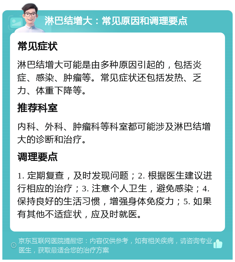 淋巴结增大：常见原因和调理要点 常见症状 淋巴结增大可能是由多种原因引起的，包括炎症、感染、肿瘤等。常见症状还包括发热、乏力、体重下降等。 推荐科室 内科、外科、肿瘤科等科室都可能涉及淋巴结增大的诊断和治疗。 调理要点 1. 定期复查，及时发现问题；2. 根据医生建议进行相应的治疗；3. 注意个人卫生，避免感染；4. 保持良好的生活习惯，增强身体免疫力；5. 如果有其他不适症状，应及时就医。