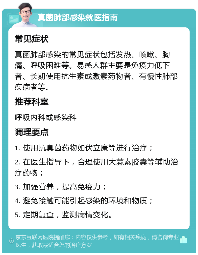 真菌肺部感染就医指南 常见症状 真菌肺部感染的常见症状包括发热、咳嗽、胸痛、呼吸困难等。易感人群主要是免疫力低下者、长期使用抗生素或激素药物者、有慢性肺部疾病者等。 推荐科室 呼吸内科或感染科 调理要点 1. 使用抗真菌药物如伏立康等进行治疗； 2. 在医生指导下，合理使用大蒜素胶囊等辅助治疗药物； 3. 加强营养，提高免疫力； 4. 避免接触可能引起感染的环境和物质； 5. 定期复查，监测病情变化。