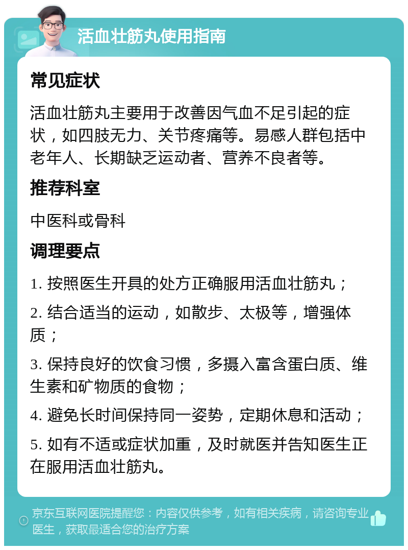 活血壮筋丸使用指南 常见症状 活血壮筋丸主要用于改善因气血不足引起的症状，如四肢无力、关节疼痛等。易感人群包括中老年人、长期缺乏运动者、营养不良者等。 推荐科室 中医科或骨科 调理要点 1. 按照医生开具的处方正确服用活血壮筋丸； 2. 结合适当的运动，如散步、太极等，增强体质； 3. 保持良好的饮食习惯，多摄入富含蛋白质、维生素和矿物质的食物； 4. 避免长时间保持同一姿势，定期休息和活动； 5. 如有不适或症状加重，及时就医并告知医生正在服用活血壮筋丸。