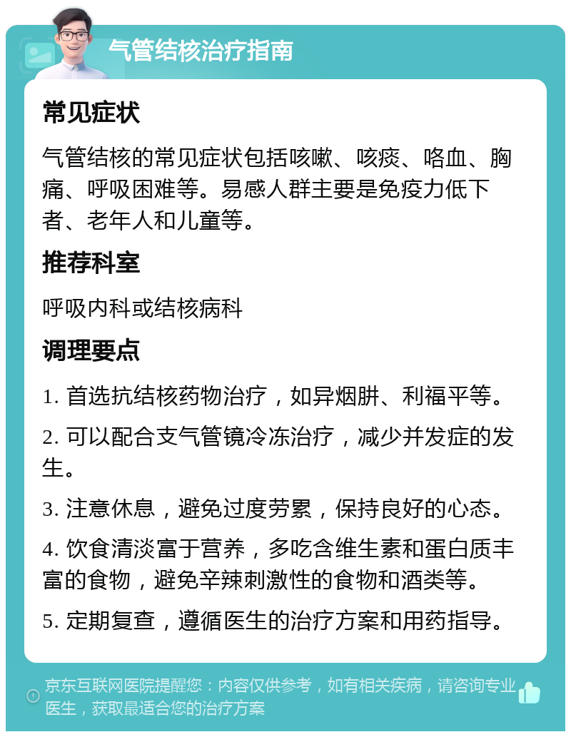 气管结核治疗指南 常见症状 气管结核的常见症状包括咳嗽、咳痰、咯血、胸痛、呼吸困难等。易感人群主要是免疫力低下者、老年人和儿童等。 推荐科室 呼吸内科或结核病科 调理要点 1. 首选抗结核药物治疗，如异烟肼、利福平等。 2. 可以配合支气管镜冷冻治疗，减少并发症的发生。 3. 注意休息，避免过度劳累，保持良好的心态。 4. 饮食清淡富于营养，多吃含维生素和蛋白质丰富的食物，避免辛辣刺激性的食物和酒类等。 5. 定期复查，遵循医生的治疗方案和用药指导。