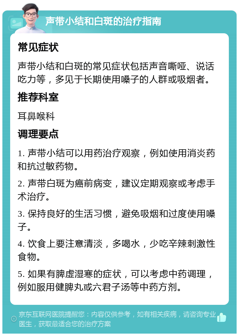 声带小结和白斑的治疗指南 常见症状 声带小结和白斑的常见症状包括声音嘶哑、说话吃力等，多见于长期使用嗓子的人群或吸烟者。 推荐科室 耳鼻喉科 调理要点 1. 声带小结可以用药治疗观察，例如使用消炎药和抗过敏药物。 2. 声带白斑为癌前病变，建议定期观察或考虑手术治疗。 3. 保持良好的生活习惯，避免吸烟和过度使用嗓子。 4. 饮食上要注意清淡，多喝水，少吃辛辣刺激性食物。 5. 如果有脾虚湿寒的症状，可以考虑中药调理，例如服用健脾丸或六君子汤等中药方剂。