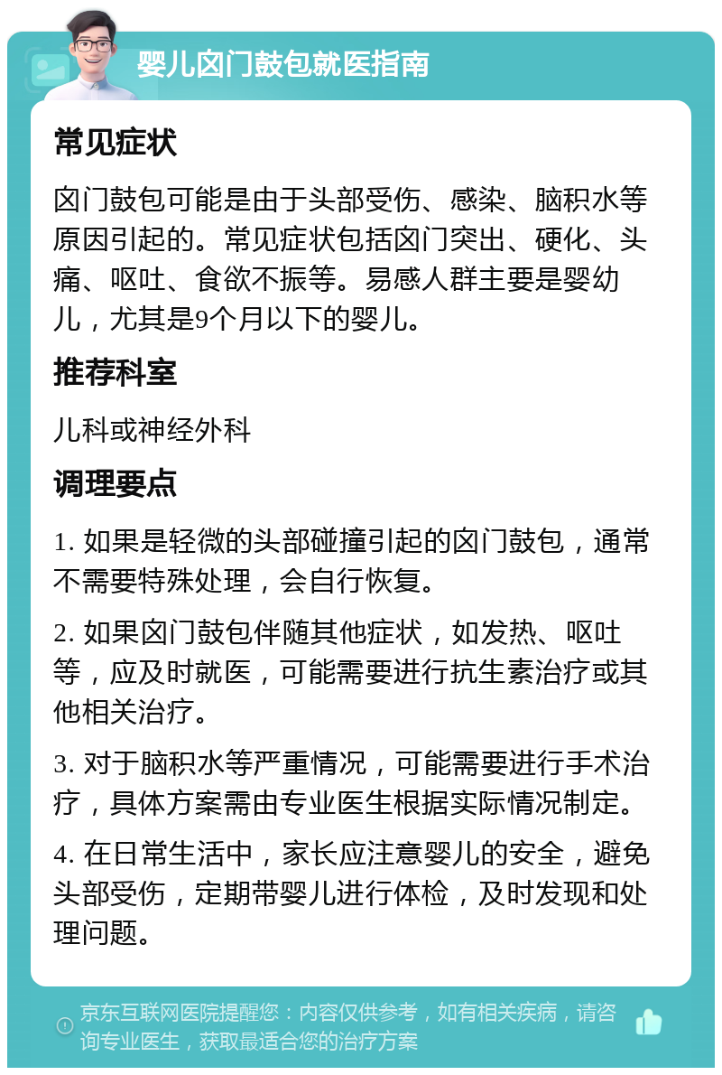 婴儿囟门鼓包就医指南 常见症状 囟门鼓包可能是由于头部受伤、感染、脑积水等原因引起的。常见症状包括囟门突出、硬化、头痛、呕吐、食欲不振等。易感人群主要是婴幼儿，尤其是9个月以下的婴儿。 推荐科室 儿科或神经外科 调理要点 1. 如果是轻微的头部碰撞引起的囟门鼓包，通常不需要特殊处理，会自行恢复。 2. 如果囟门鼓包伴随其他症状，如发热、呕吐等，应及时就医，可能需要进行抗生素治疗或其他相关治疗。 3. 对于脑积水等严重情况，可能需要进行手术治疗，具体方案需由专业医生根据实际情况制定。 4. 在日常生活中，家长应注意婴儿的安全，避免头部受伤，定期带婴儿进行体检，及时发现和处理问题。