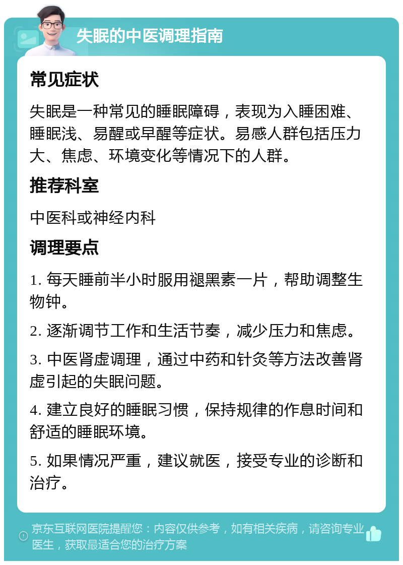 失眠的中医调理指南 常见症状 失眠是一种常见的睡眠障碍，表现为入睡困难、睡眠浅、易醒或早醒等症状。易感人群包括压力大、焦虑、环境变化等情况下的人群。 推荐科室 中医科或神经内科 调理要点 1. 每天睡前半小时服用褪黑素一片，帮助调整生物钟。 2. 逐渐调节工作和生活节奏，减少压力和焦虑。 3. 中医肾虚调理，通过中药和针灸等方法改善肾虚引起的失眠问题。 4. 建立良好的睡眠习惯，保持规律的作息时间和舒适的睡眠环境。 5. 如果情况严重，建议就医，接受专业的诊断和治疗。