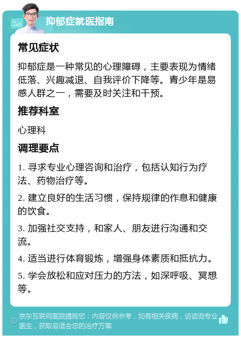 抑郁症就医指南 常见症状 抑郁症是一种常见的心理障碍，主要表现为情绪低落、兴趣减退、自我评价下降等。青少年是易感人群之一，需要及时关注和干预。 推荐科室 心理科 调理要点 1. 寻求专业心理咨询和治疗，包括认知行为疗法、药物治疗等。 2. 建立良好的生活习惯，保持规律的作息和健康的饮食。 3. 加强社交支持，和家人、朋友进行沟通和交流。 4. 适当进行体育锻炼，增强身体素质和抵抗力。 5. 学会放松和应对压力的方法，如深呼吸、冥想等。