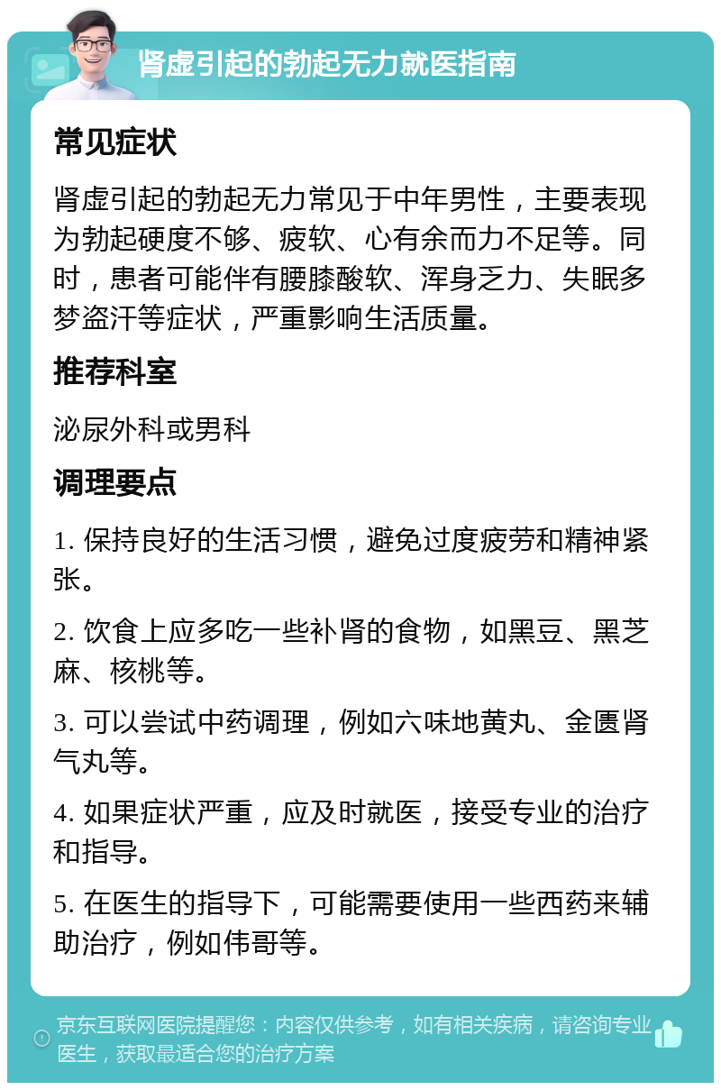 肾虚引起的勃起无力就医指南 常见症状 肾虚引起的勃起无力常见于中年男性，主要表现为勃起硬度不够、疲软、心有余而力不足等。同时，患者可能伴有腰膝酸软、浑身乏力、失眠多梦盗汗等症状，严重影响生活质量。 推荐科室 泌尿外科或男科 调理要点 1. 保持良好的生活习惯，避免过度疲劳和精神紧张。 2. 饮食上应多吃一些补肾的食物，如黑豆、黑芝麻、核桃等。 3. 可以尝试中药调理，例如六味地黄丸、金匮肾气丸等。 4. 如果症状严重，应及时就医，接受专业的治疗和指导。 5. 在医生的指导下，可能需要使用一些西药来辅助治疗，例如伟哥等。