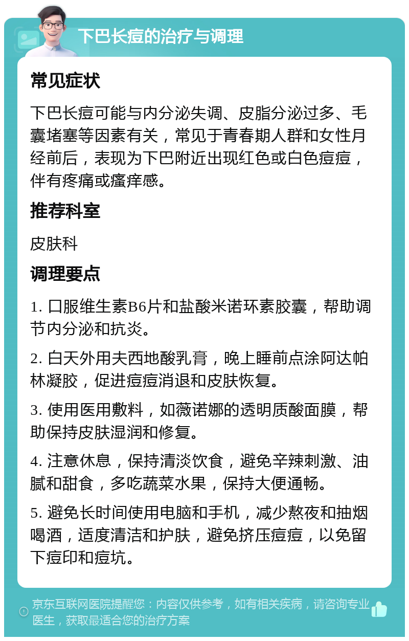 下巴长痘的治疗与调理 常见症状 下巴长痘可能与内分泌失调、皮脂分泌过多、毛囊堵塞等因素有关，常见于青春期人群和女性月经前后，表现为下巴附近出现红色或白色痘痘，伴有疼痛或瘙痒感。 推荐科室 皮肤科 调理要点 1. 口服维生素B6片和盐酸米诺环素胶囊，帮助调节内分泌和抗炎。 2. 白天外用夫西地酸乳膏，晚上睡前点涂阿达帕林凝胶，促进痘痘消退和皮肤恢复。 3. 使用医用敷料，如薇诺娜的透明质酸面膜，帮助保持皮肤湿润和修复。 4. 注意休息，保持清淡饮食，避免辛辣刺激、油腻和甜食，多吃蔬菜水果，保持大便通畅。 5. 避免长时间使用电脑和手机，减少熬夜和抽烟喝酒，适度清洁和护肤，避免挤压痘痘，以免留下痘印和痘坑。