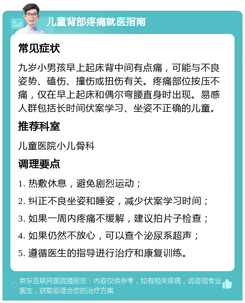 儿童背部疼痛就医指南 常见症状 九岁小男孩早上起床背中间有点痛，可能与不良姿势、磕伤、撞伤或扭伤有关。疼痛部位按压不痛，仅在早上起床和偶尔弯腰直身时出现。易感人群包括长时间伏案学习、坐姿不正确的儿童。 推荐科室 儿童医院小儿骨科 调理要点 1. 热敷休息，避免剧烈运动； 2. 纠正不良坐姿和睡姿，减少伏案学习时间； 3. 如果一周内疼痛不缓解，建议拍片子检查； 4. 如果仍然不放心，可以查个泌尿系超声； 5. 遵循医生的指导进行治疗和康复训练。