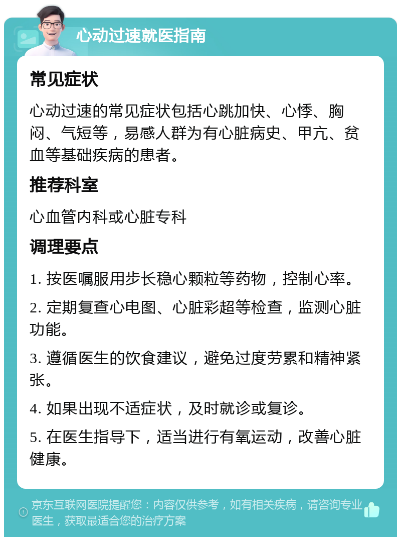 心动过速就医指南 常见症状 心动过速的常见症状包括心跳加快、心悸、胸闷、气短等，易感人群为有心脏病史、甲亢、贫血等基础疾病的患者。 推荐科室 心血管内科或心脏专科 调理要点 1. 按医嘱服用步长稳心颗粒等药物，控制心率。 2. 定期复查心电图、心脏彩超等检查，监测心脏功能。 3. 遵循医生的饮食建议，避免过度劳累和精神紧张。 4. 如果出现不适症状，及时就诊或复诊。 5. 在医生指导下，适当进行有氧运动，改善心脏健康。