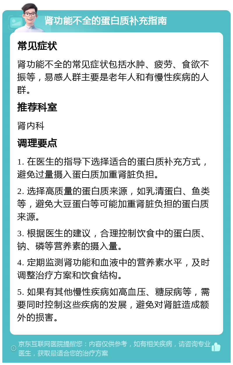 肾功能不全的蛋白质补充指南 常见症状 肾功能不全的常见症状包括水肿、疲劳、食欲不振等，易感人群主要是老年人和有慢性疾病的人群。 推荐科室 肾内科 调理要点 1. 在医生的指导下选择适合的蛋白质补充方式，避免过量摄入蛋白质加重肾脏负担。 2. 选择高质量的蛋白质来源，如乳清蛋白、鱼类等，避免大豆蛋白等可能加重肾脏负担的蛋白质来源。 3. 根据医生的建议，合理控制饮食中的蛋白质、钠、磷等营养素的摄入量。 4. 定期监测肾功能和血液中的营养素水平，及时调整治疗方案和饮食结构。 5. 如果有其他慢性疾病如高血压、糖尿病等，需要同时控制这些疾病的发展，避免对肾脏造成额外的损害。