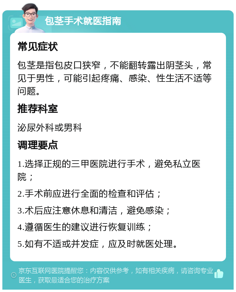 包茎手术就医指南 常见症状 包茎是指包皮口狭窄，不能翻转露出阴茎头，常见于男性，可能引起疼痛、感染、性生活不适等问题。 推荐科室 泌尿外科或男科 调理要点 1.选择正规的三甲医院进行手术，避免私立医院； 2.手术前应进行全面的检查和评估； 3.术后应注意休息和清洁，避免感染； 4.遵循医生的建议进行恢复训练； 5.如有不适或并发症，应及时就医处理。