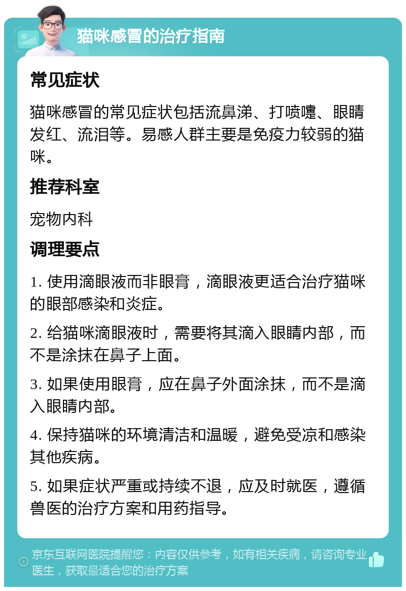 猫咪感冒的治疗指南 常见症状 猫咪感冒的常见症状包括流鼻涕、打喷嚏、眼睛发红、流泪等。易感人群主要是免疫力较弱的猫咪。 推荐科室 宠物内科 调理要点 1. 使用滴眼液而非眼膏，滴眼液更适合治疗猫咪的眼部感染和炎症。 2. 给猫咪滴眼液时，需要将其滴入眼睛内部，而不是涂抹在鼻子上面。 3. 如果使用眼膏，应在鼻子外面涂抹，而不是滴入眼睛内部。 4. 保持猫咪的环境清洁和温暖，避免受凉和感染其他疾病。 5. 如果症状严重或持续不退，应及时就医，遵循兽医的治疗方案和用药指导。