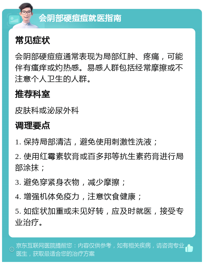 会阴部硬痘痘就医指南 常见症状 会阴部硬痘痘通常表现为局部红肿、疼痛，可能伴有瘙痒或灼热感。易感人群包括经常摩擦或不注意个人卫生的人群。 推荐科室 皮肤科或泌尿外科 调理要点 1. 保持局部清洁，避免使用刺激性洗液； 2. 使用红霉素软膏或百多邦等抗生素药膏进行局部涂抹； 3. 避免穿紧身衣物，减少摩擦； 4. 增强机体免疫力，注意饮食健康； 5. 如症状加重或未见好转，应及时就医，接受专业治疗。