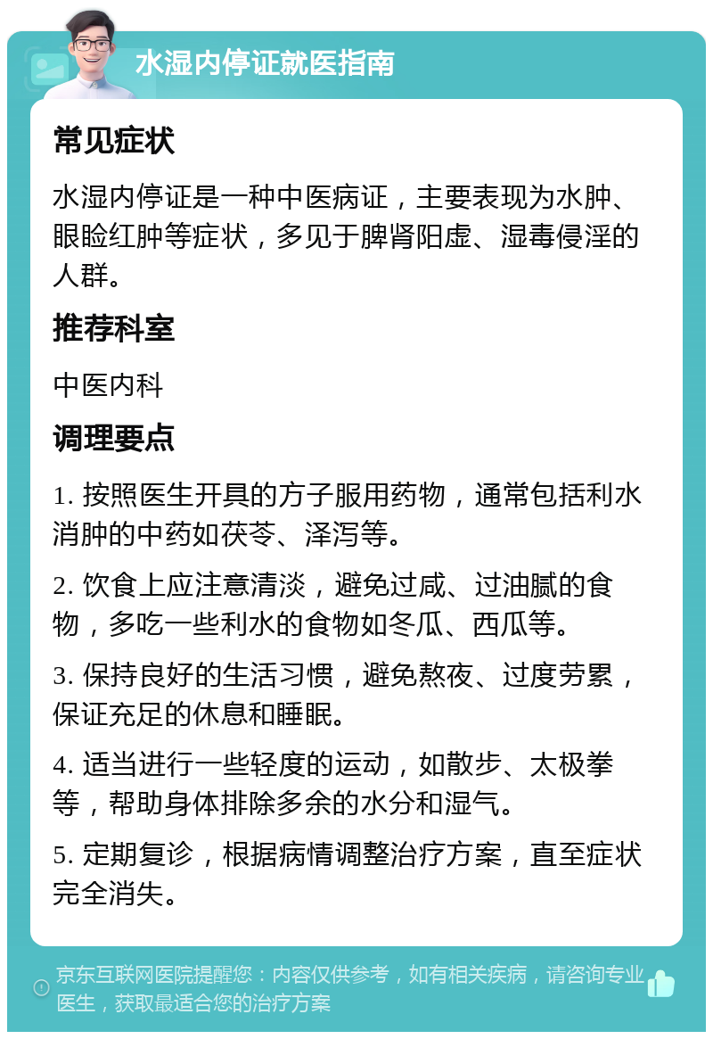 水湿内停证就医指南 常见症状 水湿内停证是一种中医病证，主要表现为水肿、眼睑红肿等症状，多见于脾肾阳虚、湿毒侵淫的人群。 推荐科室 中医内科 调理要点 1. 按照医生开具的方子服用药物，通常包括利水消肿的中药如茯苓、泽泻等。 2. 饮食上应注意清淡，避免过咸、过油腻的食物，多吃一些利水的食物如冬瓜、西瓜等。 3. 保持良好的生活习惯，避免熬夜、过度劳累，保证充足的休息和睡眠。 4. 适当进行一些轻度的运动，如散步、太极拳等，帮助身体排除多余的水分和湿气。 5. 定期复诊，根据病情调整治疗方案，直至症状完全消失。